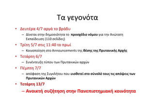 Τα γεγονότα
• Δευτέρα 4/7 αργά το βράδυ
– Δίνεται στην δημοσιότητα το προσχέδιο νόμου για την Ανώτατη
Εκπαίδευση (110 σελίδες)
• Τρίτη 5/7 στις 11:40 το πρωί
– Κοινοποίηση στο Announcements της θέσης της Πρυτανικής Αρχής
• Τετάρτη 6/7
– Συνέντευξη τύπου των Πρυτανικών αρχών
• Πέμπτη 7/7
– απόφαση της Συγκλήτου που υιοθετεί στο σύνολό τους τις απόψεις των
Πρυτανικών Αρχών
• Τετάρτη 13/7
– Ανοικτή συζήτηση στην Πανεπιστημιακή κοινότητα
 