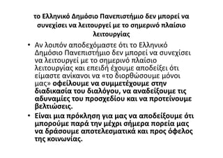 το Ελληνικό Δημόσιο Πανεπιστήμιο δεν μπορεί να
συνεχίσει να λειτουργεί με το σημερινό πλαίσιο
λειτουργίας
• Αν λοιπόν αποδεχόμαστε ότι το Ελληνικό
Δημόσιο Πανεπιστήμιο δεν μπορεί να συνεχίσει
να λειτουργεί με το σημερινό πλαίσιο
λειτουργίας και επειδή έχουμε αποδείξει ότι
είμαστε ανίκανοι να «το διορθώσουμε μόνοι
μας» οφείλουμε να συμμετέχουμε στην
διαδικασία του διαλόγου, να αναδείξουμε τις
αδυναμίες του προσχεδίου και να προτείνουμε
βελτιώσεις.
• Είναι μια πρόκληση για μας να αποδείξουμε ότι
μπορούμε παρά την μέχρι σήμερα πορεία μας
να δράσουμε αποτελεσματικά και προς όφελος
της κοινωνίας.
 