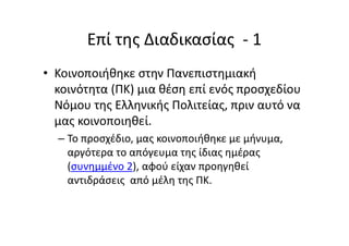 Επί της Διαδικασίας - 1
• Κοινοποιήθηκε στην Πανεπιστημιακή
κοινότητα (ΠΚ) μια θέση επί ενός προσχεδίου
Νόμου της Ελληνικής Πολιτείας, πριν αυτό να
μας κοινοποιηθεί.
– Το προσχέδιο, μας κοινοποιήθηκε με μήνυμα,
αργότερα το απόγευμα της ίδιας ημέρας
(συνημμένο 2), αφού είχαν προηγηθεί
αντιδράσεις από μέλη της ΠΚ.
 