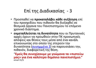 Επί της Διαδικασίας - 3
• Προσπαθεί να προκαταλάβει κάθε συζήτηση επί
του προσχεδίου που πιθανόν θα διεξαχθεί σε
θεσμικά όργανα του Πανεπιστημίου το επόμενο
χρονικό διάστημα.
• εκμεταλλεύεται τη δυνατότητα που οι Πρυτανικές
αρχές έχουν να προωθούν στην ΠΚ προσωπικές
απόψεις και θέσεις τους μέσα από ένα κανάλι
επικοινωνίας στο οποίο της στερούν την
δυνατότητα (συνημμένο 3) να παρουσιάσει την,
πιθανόν, διαφορετική της θέση.
“Εμείς θα συνεχίσουμε με γνώμονα τα «πιστεύω
μας» για ένα καλύτερο δημόσιο πανεπιστήμιο.”
email 31/5
 