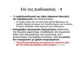 Επί της Διαδικασίας - 4
• Το εμφυλιοπολεμικό του ύφος παρακινεί φοιτητές
και εργαζόμενους στο Πανεπιστήμιο
– σε πράξεις βίας που τα τελευταία χρόνια βλέπουμε σε
μεγάλη έκταση στο χώρο του Πανεπιστημίου και οι οποίες
το έχουν οδηγήσει στην σημερινή του κατάσταση.
• Καταγράφει προσωπικές διαπιστώσεις (αλλοιώνει
τον δημόσιο χαρακτήρα, υποβαθμίζει τον σημαντικό
ρόλο, αντι-δημοκρατικό, αντι-κοινωνικό, αντι-
αναπτυξιακό, νομοσχέδιο αντιλόγου, κλπ) τις οποίες
δεν τεκμηριώνει με χρήση επιχειρημάτων.
– “Εμείς θα συνεχίσουμε με γνώμονα τα «πιστεύω μας»
για ένα καλύτερο δημόσιο πανεπιστήμιο.” email 31/5
 