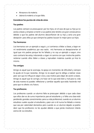  Atrasarse a la materia.
 Jalarse la materia a la que falto.
Considerar los puntos de vista de otros
Tus padres
Los padres siempre se preocuparan por los hijos, en el caso de que su hijo ya no
asista a clases y empiece a mentir a sus padres esto tendrá una gran consecuencia
debido a que los padres del alumno desconfiarían de su hijo y sería una gran
decepción para ellos ya que siempre los padres buscan lo mejor para sus hijos.
Tus hermanos
Los hermanos son un ejemplo a seguir, y si comienzo a faltar a clases, a bajar en
mi rendimiento académico por esa razón, mis hermanos se decepcionarían al
igual que mis padres porque les he fallado y no soy un ejemplo a seguir, sino
caso contrario les estoy induciendo a sigan mi camino con que motivo les podría
reclamar cuando ellos falten a clases y reprueben materias cuando yo hice lo
mismo.
Tus amigos
Amigo es aquel que te aconseja, te apoya en momentos de dificultad y siempre
te ayuda en lo que necesitas. Amigo no es aquel que te obliga a realizar cosas
peor aún que te influya en algún vicio y sea motivo para dejar de asistir a clases.
Amigo es aquel que te corrige y te hace ver lo que está bien y mal para tu vida
de esta manera tú puedes reflexionar y cambiar aquello que estás haciendo mal
para que no afecte a tu futuro.
Tus profesores
Los profesores cuando un alumno falta se preocupan debido a que cada clase
que ellos dan es de suma importancia para el estudiante y si falta una clase está
perdiendo grandes conocimientos para su vida profesional, cuando es un alumno
estudioso suelen ayudar al estudiante y peor aún si él nunca ha faltado a menos
que sea por calamidad domestica pero cuando es un alumno dejado se podría
decir que los profesores no les ayudan debido a que jamás mostraron interés
acerca de sus estudios.
 