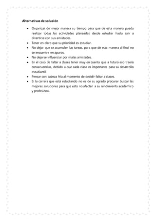 Alternativas de solución
 Organizar de mejor manera su tiempo para que de esta manera pueda
realizar todas las actividades planeadas desde estudiar hasta salir a
divertirse con sus amistades.
 Tener en claro que su prioridad es estudiar.
 No dejar que se acumulen las tareas, para que de esta manera al final no
se encuentre en apuros.
 No dejarse influenciar por malas amistades.
 En el caso de faltar a clases tener muy en cuenta que a futuro eso traerá
consecuencias, debido a que cada clase es importante para su desarrollo
estudiantil.
 Pensar con cabeza fría al momento de decidir faltar a clases.
 Si la carrera que está estudiando no es de su agrado procurar buscar las
mejores soluciones para que esto no afecten a su rendimiento académico
y profesional.
 