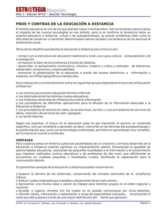 ESTR@TEGIA Magazine
Año 1- Edición Nº10 - Sección Tecnología


PROS Y CONTRAS DE LA EDUCACIÓN A DISTANCIA
El ámbito educativo es uno de los que plantea mayor incertidumbre. Aún es temprano para evaluar
el impacto de las nuevas tecnologías en ese ámbito, pero si se confirma la tendencia hacia un
sistema educativo a distancia, virtual y de autoaprendizaje, se prevén problemas tales como la
dificultad de conservar y transmitir determinados valores sociales o la tendencia de los alumnos al
aislamiento social.

Otros de los desafíos que plantea la educación a distancia para el futuro son:

- romper con la estructura de educación tradicional y crear una nueva cultura computacional y de
investigación.
- enriquecer la labor de los profesores a través de cátedras.
- desarrollar un pensamiento constructivo, intuitivo, creativo y crítico y actitudes de tolerancia,
solidaridad, compromiso y responsabilidad.
- promover la globalización de la educación a través del acceso electrónico a información y
expertos, sin límites geográficos o temporales.

De la interacción y el entendimiento entre los siguientes grupos dependerá el futuro de la Educación
a Distancia:

o Los centros que proveen educación formal e informal.
o Los destinatarios de los distintos niveles educativos.
o Los institutos nacionales de infraestructura de la información.
o Los proveedores de diferentes aplicaciones para la difusión de la información adecuada a la
Educación a Distancia.
o Los proveedores de servicio de redes, de acceso local, carriers. o Los proveedores de servicios de
datos, Internet y de servicios de valor agregado.
o La red de Internet.

Según los expertos, el futuro en la educación pasa no por transmitir al alumno un contenido
especifico, sino por enseñarle a aprender, es decir, instruirles en las técnicas del autoaprendizaje y
la autoformación que, junto con la tecnología multimedial, permiten un aprendizaje muy completo,
por lo menos en cuanto a contenido.

VENTAJAS
Para nuestros países en América Latina las posibilidades de un creciente y correcto desarrollo de la
Educación a Distancia podrían significar un importantísimo aporte, fomentando la igualdad de
oportunidades educativas, acercando las pequeñas localidades a la información y al conocimiento
que imparten calificados centros educativos o de profesores de alto nivel, que difícilmente se
encuentran en ciudades pequeñas o localidades rurales, facilitando la capacitación para la
reconversión laboral.

En general las ventajas de la educación a distancia pueden resumirse en:

o Superar la barrera de las distancias, conservando las virtudes esenciales de la enseñanza
clásica;
o Reducir costos originados por traslados y alojamiento de los instructores;
o Aprovechar una misma clase o sesión de trabajo para distintos grupos en el orden regional o
nacional;
o Acceder a lugares remotos con los cuales no es posible comunicarse por otros sistemas;
o Difundir clases, información o capacitación a cargo de especialistas cotizados, amortizando el
costo que ello supone a través de una mayor distribución del hecho que generan;

STAFF: Dr Fernando O. Olmedo, Ing. Fernando A. Olmedo, Ing. Natalia Plazaola
        .                                                                                     Página 1
 