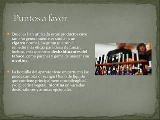  Quienes han utilizado estos productos cuyo
tamaño generalmente es similar a un
cigarro normal, aseguran que son el
remedio más eficaz para dejar de fumar,
incluso, más que otros deshabituantes del
tabaco, como parches y goma de mascar con
nicotina.
 La boquilla del aparato tiene un cartucho (se
puede cambiar o recargar) lleno de líquido
que contiene principalmente propilenglicol
y/o glicerina vegetal, nicotina en variadas
dosis, sabores y aromas opcionales.
 