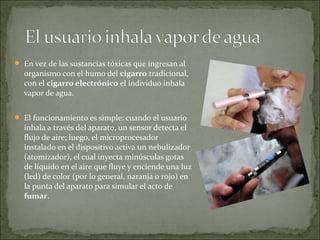  En vez de las sustancias tóxicas que ingresan al
organismo con el humo del cigarro tradicional,
con el cigarro electrónico el individuo inhala
vapor de agua.
 El funcionamiento es simple: cuando el usuario
inhala a través del aparato, un sensor detecta el
flujo de aire; luego, el microprocesador
instalado en el dispositivo activa un nebulizador
(atomizador), el cual inyecta minúsculas gotas
de líquido en el aire que fluye y enciende una luz
(led) de color (por lo general, naranja o rojo) en
la punta del aparato para simular el acto de
fumar.
 