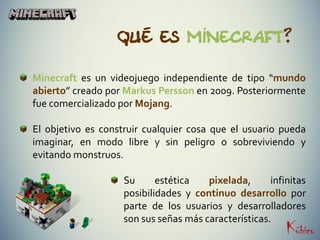 Qué es Minecraft?
Minecraft es un videojuego independiente de tipo “mundo
abierto” creado por Markus Persson en 2009. Posteriormente
fue comercializado por Mojang.
El objetivo es construir cualquier cosa que el usuario pueda
imaginar, en modo libre y sin peligro o sobreviviendo y
evitando monstruos.
Su estética pixelada, infinitas
posibilidades y continuo desarrollo por
parte de los usuarios y desarrolladores
son sus señas más características.
 
