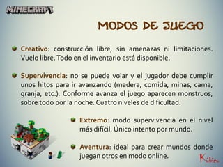 Modos de juego
Creativo: construcción libre, sin amenazas ni limitaciones.
Vuelo libre.Todo en el inventario está disponible.
Supervivencia: no se puede volar y el jugador debe cumplir
unos hitos para ir avanzando (madera, comida, minas, cama,
granja, etc.). Conforme avanza el juego aparecen monstruos,
sobre todo por la noche. Cuatro niveles de dificultad.
Extremo: modo supervivencia en el nivel
más difícil. Único intento por mundo.
Aventura: ideal para crear mundos donde
juegan otros en modo online.
 