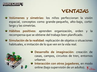 Ventajas
Volúmenes y simetrías: los niños perfeccionan la visión
espacial, conceptos como grande-pequeño, alto-bajo, corto-
largo y las simetrías.
Hábitos positivos: aprenden organización, orden y la
recompensa que se obtiene del trabajo bien planificado.
Simulación de la realidad: replicación de objetos o situaciones
habituales, e imitación de lo que ven en la vida real.
Desarrollo de imaginación: creación de
casas, campos, circuitos de tren, entornos
urbanos
Interacción con otros jugadores, en modo
online (bajo supervisión de un adulto).
 