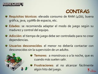 CONTRAS
Requisitos técnicos: elevado consumo de RAM (4Gb), buena
gráfica, java, 150Mb de espacio, etc.
Edades: se recomienda adaptar el modo de juego según su
madurez y control del equipo.
Adicción: el tiempo de juego debe ser controlado para no crear
dependencias.
Usuarios desconocidos: el menor no debería contactar con
desconocidos sin la supervisión de un adulto.
Temores: a monstruos o a la noche, que es
cuando más suelen salir.
Frustraciones: al no alcanzar fácilmente
algún hito del juego.
 