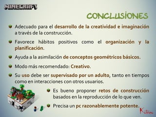 CONCLUSiones
Adecuado para el desarrollo de la creatividad e imaginación
a través de la construcción.
Favorece hábitos positivos como el organización y la
planificación.
Ayuda a la asimilación de conceptos geométricos básicos.
Modo más recomendado: Creativo.
Su uso debe ser supervisado por un adulto, tanto en tiempos
como en interacciones con otros usuarios.
Es bueno proponer retos de construcción
basados en la reproducción de lo que ven.
Precisa un pc razonablemente potente.
 