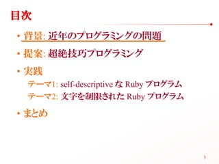 目次
• 背景: 近年のプログラミングの問題
• 提案: 超絶技巧プログラミング
• 実践
 テーマ1: self-descriptive な Ruby プログラム
 テーマ2: 文字を制限された Ruby プログラム

• まとめ



  ...