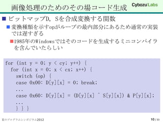 画像処理のためのその場コード生成
 ビットマップD, Sを合成変換する関数
  変換種類を示すopがループの最内部分にあるため通常の実装
   では遅すぎる
  1985年のWindowsではそのコードを生成するミニコンパイラ
   を含んでいたらしい

 for (int y = 0; y < cy; y++) {
   for (int x = 0; x < cx; x++) {
     switch (op) {
     case 0x00: D[y][x] = 0; break;
     ...
     case 0x60: D[y][x] = (D[y][x] ^ S[y][x]) & P[y][x];
     ...
     } } }
夏のプログラムシンポジウム2012                                     10 / 33
 