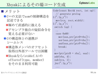 Xbyakによるその場コード生成
 メリット                     Code(const Rect& rect, int op){
                              // generate prolog
  C++の文法でasmの制御構造を L(".lp_y");
   記述できる                      mov(rcx, rect.width);
                           L(".lp_x");
  極めて直感的に扱える
                            switch (op) {
  アセンブラ独自の疑似命令を              ..
    覚える必要がない                  case 0x60:
                                mov(eax,ptr[ptrD+rbx]);
  Cの構造体との連携が                   xor(eax,ptr[ptrS+rbx]);
   シームレス                        and(eax,ptr[ptrP+rbx]);
  構造体メンバのオフセット                 break;
    取得は外部ツールでは困難            }
                            mov(ptr[ptrD + rbx], eax);
  Xbyakなら<stddef.h>の       add(rbx, 4);
    offsetof(type, member)  sub(rcx, 1);
    をそのまま利用可能               jnz(".lp_x");
                              ...

夏のプログラムシンポジウム2012                                      11 / 33
 
