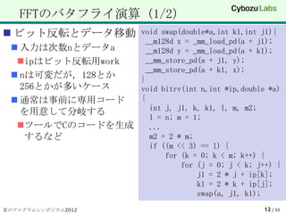 FFTのバタフライ演算（1/2）
 ビット反転とデータ移動    void swap(double*a,int k1,int j1){
                  __m128d x = _mm_load_pd(a + j1);
  入力は次数nとデータa    __m128d y = _mm_load_pd(a + k1);
  ipはビット反転用work  __mm_store_pd(a + j1, y);
                  __mm_store_pd(a + k1, x);
  nは可変だが，128とか  }
   256とかが多いケース   void bitrv(int n,int *ip,double *a)
  通常は事前に専用コード   {
                   int j, j1, k, k1, l, m, m2;
   を用意して分岐する
                   l = n; m = 1;
  ツールでCのコードを生成    ...
    するなど           m2 = 2 * m;
                   if ((m << 3) == l) {
                       for (k = 0; k < m; k++) {
                           for (j = 0; j < k; j++) {
                               j1 = 2 * j + ip[k];
                               k1 = 2 * k + ip[j];
                               swap(a, j1, k1);
夏のプログラムシンポジウム2012                               12 / 33
 