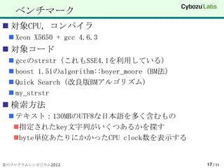ベンチマーク
 対象CPU, コンパイラ
  Xeon X5650 + gcc 4.6.3
 対象コード
  gccのstrstr（これもSSE4.1を利用している）
  boost 1.51のalgorithm::boyer_moore（BM法）
  Quick Search（改良版BMアルゴリズム）
  my_strstr
 検索方法
  テキスト：130MBのUTF8な日本語を多く含むもの
  指定されたkey文字列がいくつあるかを探す
  byte単位あたりにかかったCPU clock数を表示する


夏のプログラムシンポジウム2012                           17 / 33
 