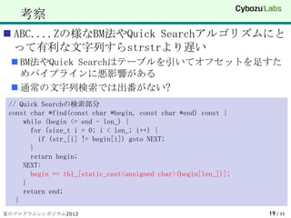 考察
 ABC....Zの様なBM法やQuick Searchアルゴリズムにと
  って有利な文字列すらstrstrより遅い
  BM法やQuick Searchはテーブルを引いてオフセットを足すた
   めパイプラインに悪影響がある
  通常の文字列検索では出番がない?
 // Quick Searchの検索部分
 const char *find(const char *begin, const char *end) const {
     while (begin <= end - len_) {
       for (size_t i = 0; i < len_; i++) {
         if (str_[i] != begin[i]) goto NEXT;
       }
       return begin;
     NEXT:
       begin += tbl_[static_cast<unsigned char>(begin[len_])];
     }
     return end;
   }
夏のプログラムシンポジウム2012                                                19 / 33
 