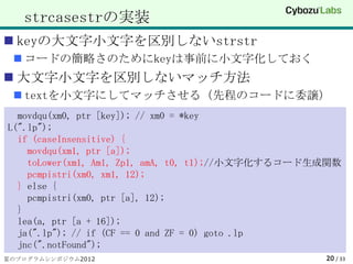 strcasestrの実装
 keyの大文字小文字を区別しないstrstr
  コードの簡略さのためにkeyは事前に小文字化しておく
 大文字小文字を区別しないマッチ方法
  textを小文字にしてマッチさせる（先程のコードに委譲）
  movdqu(xm0, ptr [key]); // xm0 = *key
L(".lp");
  if (caseInsensitive) {
    movdqu(xm1, ptr [a]);
    toLower(xm1, Am1, Zp1, amA, t0, t1);//小文字化するコード生成関数
    pcmpistri(xm0, xm1, 12);
  } else {
    pcmpistri(xm0, ptr [a], 12);
  }
  lea(a, ptr [a + 16]);
  ja(".lp"); // if (CF == 0 and ZF = 0) goto .lp
  jnc(".notFound");
夏のプログラムシンポジウム2012                                   20 / 33
 