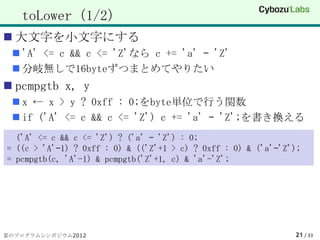 toLower（1/2）
 大文字を小文字にする
  'A' <= c && c <= 'Z'なら c += 'a' – 'Z'
  分岐無しで16byteずつまとめてやりたい
 pcmpgtb x, y
  x ← x > y ? 0xff : 0;をbyte単位で行う関数
  if ('A' <= c && c <= 'Z') c += 'a' – 'Z';を書き換える
  ('A' <= c && c <= 'Z') ? ('a' – 'Z') : 0;
= ((c > 'A'–1) ? 0xff : 0) & (('Z'+1 > c) ? 0xff : 0) & ('a'–'Z');
= pcmpgtb(c, 'A'-1) & pcmpgtb('Z'+1, c) & 'a'-'Z';




夏のプログラムシンポジウム2012                                               21 / 33
 