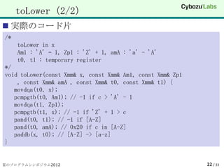 toLower（2/2）
 実際のコード片
/*
     toLower in x
     Am1 : 'A' – 1, Zp1 : 'Z' + 1, amA : 'a' - 'A'
     t0, t1 : temporary register
*/
void toLower(const Xmm& x, const Xmm& Am1, const Xmm& Zp1
    , const Xmm& amA , const Xmm& t0, const Xmm& t1) {
   movdqa(t0, x);
   pcmpgtb(t0, Am1); // -1 if c > 'A' - 1
   movdqa(t1, Zp1);
   pcmpgtb(t1, x); // -1 if 'Z' + 1 > c
   pand(t0, t1); // -1 if [A-Z]
   pand(t0, amA); // 0x20 if c in [A-Z]
   paddb(x, t0); // [A-Z] -> [a-z]
}


夏のプログラムシンポジウム2012                                           22 / 33
 