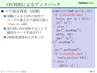 CPU判別によるディスパッチ
 コア部分再度（詳細）        pcmpistri(xm0,ptr[a],12);
  実験によるとCPUの世代で     if (isSandyBridge) {
   コードの書き方で速度が違う       lea(a, ptr [a + 16]);
   （lea vs add）        ja(".lp");
                     } else {
  実行時にCPU判別することで
                       jbe(".headCmp");
   適切なコード生成を行う
                       add(a, 16);
  10%程度速度向上があった       jmp(".lp");
                    L(".headCmp");
                     }
                     jnc(".notFound");
                     if (isSandyBridge) {
                        lea(a,ptr[a+c-16]);
                     } else {
                         add(a, c); }
夏のプログラムシンポジウム2012                         23 / 33
 