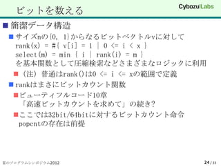 ビットを数える
 簡潔データ構造
  サイズnの{0, 1}からなるビットベクトルvに対して
   rank(x) = #{ v[i] = 1 | 0 <= i < x }
   select(m) = min { i | rank(i) = m }
   を基本関数として圧縮検索などさまざまなロジックに利用
  （注）普通はrank()は0 <= i <= xの範囲で定義
  rankはまさにビットカウント関数
  ビューティフルコード10章
    「高速ビットカウントを求めて」の続き?
  ここでは32bit/64bitに対するビットカウント命令
    popcntの存在は前提




夏のプログラムシンポジウム2012                     24 / 33
 