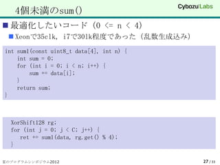 4個未満のsum()
 最適化したいコード（0 <= n < 4）
  Xeonで35clk, i7で30lk程度であった（乱数生成込み）
int sum1(const uint8_t data[4], int n) {
    int sum = 0;
    for (int i = 0; i < n; i++) {
        sum += data[i];
    }
    return sum;
}



  XorShift128 rg;
  for (int j = 0; j < C; j++) {
     ret += sum1(data, rg.get() % 4);
  }

夏のプログラムシンポジウム2012                          27 / 33
 