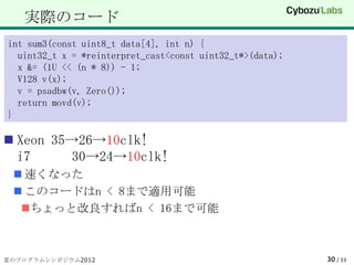 実際のコード
int sum3(const uint8_t data[4], int n) {
  uint32_t x = *reinterpret_cast<const uint32_t*>(data);
  x &= (1U << (n * 8)) - 1;
  V128 v(x);
  v = psadbw(v, Zero());
  return movd(v);
}

 Xeon 35→26→10clk!
  i7     30→24→10clk!
  速くなった
  このコードはn < 8まで適用可能
  ちょっと改良すればn < 16まで可能



夏のプログラムシンポジウム2012                                          30 / 33
 