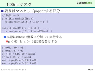 128bitマスク
 残りはマスクしてpopcntする部分
// 疑似コード
uint128_t mask128(int n) {
  return (uint128_t(1) << n) – 1; }

int get(uint12_t x, int n) {
  return popcnt_128(x & mask128(n)); }

  実際には64bit整数に分解して実行する
  n < 63 と n >= 64に場合分けする
uint64_t m0 = -1;
uint64_t m1 = 0;
if (!(n > 64)) m0 = mask;
if (n > 64) m1 = mask;
ret += popCount64(b0 & m0);
ret += popCount64(b1 & m1);

夏のプログラムシンポジウム2012                        31 / 33
 