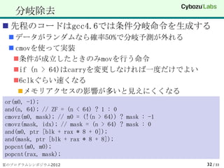 分岐除去
 先程のコードはgcc4.6では条件分岐命令を生成する
  データがランダムなら確率50%で分岐予測が外れる
  cmovを使って実装
  条件が成立したときのみmovを行う命令
  if (n > 64)はcarryを変更しなければ一度だけでよい
  6clkぐらい速くなる
     メモリアクセスの影響が多いと見えにくくなる
or(m0, -1);
and(n, 64); // ZF = (n < 64) ? 1 : 0
cmovz(m0, mask); // m0 = (!(n > 64)) ? mask : -1
cmovz(mask, idx); // mask = (n > 64) ? mask : 0
and(m0, ptr [blk + rax * 8 + 0]);
and(mask, ptr [blk + rax * 8 + 8]);
popcnt(m0, m0);
popcnt(rax, mask);
夏のプログラムシンポジウム2012                                  32 / 33
 