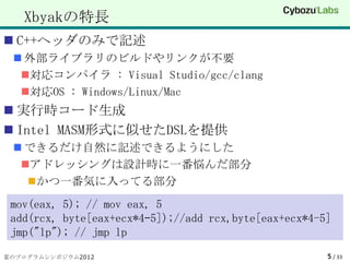 Xbyakの特長
 C++ヘッダのみで記述
  外部ライブラリのビルドやリンクが不要
  対応コンパイラ : Visual Studio/gcc/clang
  対応OS : Windows/Linux/Mac
 実行時コード生成
 Intel MASM形式に似せたDSLを提供
  できるだけ自然に記述できるようにした
  アドレッシングは設計時に一番悩んだ部分
    かつ一番気に入ってる部分

 mov(eax, 5); // mov eax, 5
 add(rcx, byte[eax+ecx*4–5]);//add rcx,byte[eax+ecx*4-5]
 jmp("lp"); // jmp lp
夏のプログラムシンポジウム2012                                      5 / 33
 