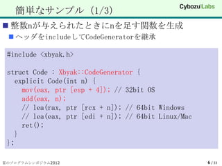 簡単なサンプル（1/3）
 整数nが与えられたときにnを足す関数を生成
  ヘッダをincludeしてCodeGeneratorを継承

 #include <xbyak.h>

 struct Code : Xbyak::CodeGenerator {
   explicit Code(int n) {
     mov(eax, ptr [esp + 4]); // 32bit OS
     add(eax, n);
     // lea(rax, ptr [rcx + n]); // 64bit Windows
     // lea(eax, ptr [edi + n]); // 64bit Linux/Mac
     ret();
   }
 };

夏のプログラムシンポジウム2012                                     6 / 33
 