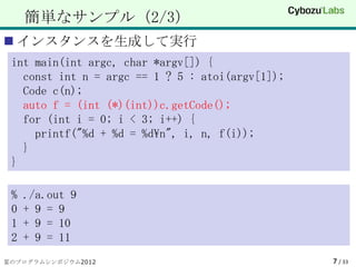 簡単なサンプル（2/3）
 インスタンスを生成して実行
 int main(int argc, char *argv[]) {
   const int n = argc == 1 ? 5 : atoi(argv[1]);
   Code c(n);
   auto f = (int (*)(int))c.getCode();
   for (int i = 0; i < 3; i++) {
     printf("%d + %d = %dn", i, n, f(i));
   }
 }

 %   ./a.out 9
 0   + 9 = 9
 1   + 9 = 10
 2   + 9 = 11
夏のプログラムシンポジウム2012                                 7 / 33
 