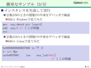 簡単なサンプル（3/3）
 インスタンスを生成して実行
  引数が9のときの関数fの中身をデバッガで確認
  32bit Windowsで見てみた
 mov eax,dword ptr [esp+4]
 add eax,9 // ここが即値
 ret
  引数が3のときの関数fの中身をデバッガで確認
  64bit Linuxで見てみた

 0x0000000000607000 in ?? ()
 1: x/i $pc
   0x607000:    lea    eax,[edi+0x3]
                                 // ここが即値

夏のプログラムシンポジウム2012                           8 / 33
 