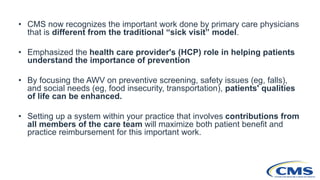 • CMS now recognizes the important work done by primary care physicians
that is different from the traditional “sick visit” model.
• Emphasized the health care provider's (HCP) role in helping patients
understand the importance of prevention
• By focusing the AWV on preventive screening, safety issues (eg, falls),
and social needs (eg, food insecurity, transportation), patients' qualities
of life can be enhanced.
• Setting up a system within your practice that involves contributions from
all members of the care team will maximize both patient benefit and
practice reimbursement for this important work.
 