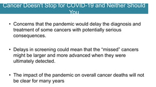 Cancer Doesn't Stop for COVID-19 and Neither Should
You
• Concerns that the pandemic would delay the diagnosis and
treatment of some cancers with potentially serious
consequences.
• Delays in screening could mean that the “missed” cancers
might be larger and more advanced when they were
ultimately detected.
• The impact of the pandemic on overall cancer deaths will not
be clear for many years
 