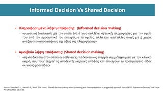 Informed Decision Vs Shared Decision
 Πληροφορηµένη λήψη απόφασης: (Informed decision making)
◦ «συνολική διαδικασία µε την οποία ένα άτοµο συλλέγει σχετικές πληροφορίες για την υγεία
του από τον προσωπικό του επαγγελματία υγείας, αλλά και από άλλες πηγές µε ή χωρίς
ανεξάρτητη αποσαφήνιση της αξίας της πληροφορίας»
 Aµοιβαία λήψη απόφασης: (Shared decision making)
◦ «τη διαδικασία στην οποία οι ασθενείς εµπλέκονται ως ενεργοί συμμέτοχοι µαζί µε τον κλινικό
ιατρό, που τους εξηγεί τις αποδεκτές ιατρικές απόψεις και επιλέγουν το προτιμώμενο είδος
κλινικής φροντίδας»
Source: Sheridan S.L., Harris R.P., Woolf S.H. (2004). Shared decision making about screening and chemoprevention. A suggested approach from the U.S. Preventive Services Task Force.
Am J Prev Med. 26:56-66.
 
