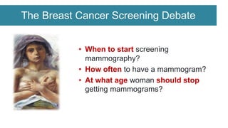 The Breast Cancer Screening Debate
• When to start screening
mammography?
• How often to have a mammogram?
• At what age woman should stop
getting mammograms?
 