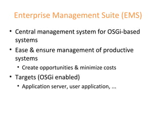 Enterprise Management Suite (EMS) Central management system for OSGi-based systems Ease & ensure management of productive systems Create opportunities & minimize costs Targets (OSGi enabled) Application server, user application, ... 