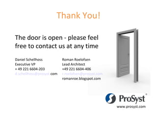 www.prosyst.com The door is open - please feel free to contact us at any time Daniel Schellhoss Roman Roelofsen Executive VP Lead Architect + 49 221 6604-203 +49 221 6604-406 d. schellhoss @ prosyst . com r. roelofsen @ prosyst . com romanroe.blogspot.com Thank You! 