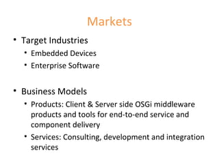 Markets Target Industries Embedded Devices Enterprise Software Business Models Products: Client & Server side OSGi middleware products and tools for end-to-end service and component delivery Services: Consulting, development and integration services 