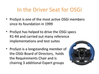 In the Driver Seat for OSGi ProSyst is one of the most active OSGi members since its foundation in 1999 ProSyst has helped to drive the OSGi specs  R1-R4 and carried out many reference implementations and test suites ProSyst is a longstanding member of  the OSGi Board of Directors,  holds the Requirements Chair and is  chairing 3 additional Expert groups 