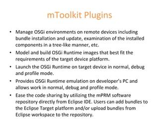 mToolkit Plugins Manage OSGi environments on remote devices including bundle installation and update, examination of the installed components in a tree-like manner, etc. Model and build OSGi Runtime images that best fit the requirements of the target device platform.  Launch the OSGi Runtime on target device in normal, debug and profile mode. Provides OSGi Runtime emulation on developer’s PC and allows work in normal, debug and profile mode. Ease the code sharing by utilizing the mPRM software repository directly from Eclipse IDE. Users can add bundles to the Eclipse Target platform and/or upload bundles from Eclipse workspace to the repository. 