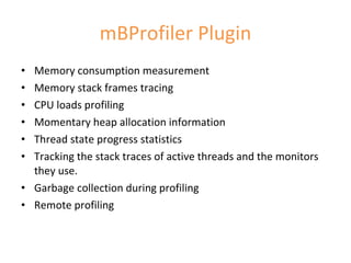 mBProfiler Plugin Memory consumption measurement  Memory stack frames tracing  CPU loads profiling  Momentary heap allocation information  Thread state progress statistics  Tracking the stack traces of active threads and the monitors they use.  Garbage collection during profiling  Remote profiling 