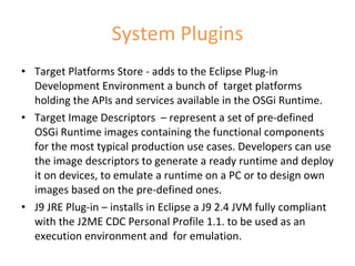 System Plugins Target Platforms Store - adds to the Eclipse Plug-in Development Environment a bunch of  target platforms holding the APIs and services available in the OSGi Runtime.  Target Image Descriptors  – represent a set of pre-defined OSGi Runtime images containing the functional components for the most typical production use cases. Developers can use the image descriptors to generate a ready runtime and deploy it on devices, to emulate a runtime on a PC or to design own images based on the pre-defined ones. J9 JRE Plug-in – installs in Eclipse a J9 2.4 JVM fully compliant with the J2ME CDC Personal Profile 1.1. to be used as an execution environment and  for emulation. 