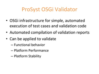 ProSyst OSGi Validator OSGi infrastructure for simple, automated execution of test cases and validation code Automated compilation of validation reports Can be applied to validate Functional behavior Platform Performance  Platform Stability 