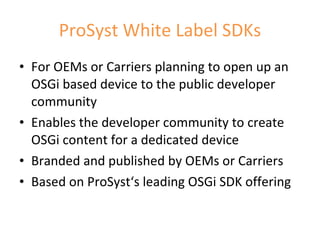 ProSyst White Label SDKs For OEMs or Carriers planning to open up an OSGi based device to the public developer community Enables the developer community to create OSGi content for a dedicated device Branded and published by OEMs or Carriers Based on ProSyst‘s leading OSGi SDK offering 