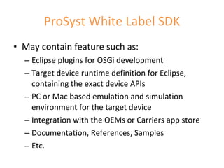 ProSyst White Label SDK May contain feature such as: Eclipse plugins for OSGi development Target device runtime definition for Eclipse, containing the exact device APIs PC or Mac based emulation and simulation environment for the target device Integration with the OEMs or Carriers app store Documentation, References, Samples Etc. 