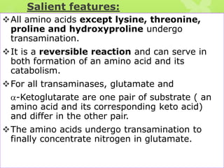 Salient features:
All amino acids except lysine, threonine,
proline and hydroxyproline undergo
transamination.
It is a reversible reaction and can serve in
both formation of an amino acid and its
catabolism.
For all transaminases, glutamate and

-Ketoglutarate are one pair of substrate ( an
amino acid and its corresponding keto acid)
and differ in the other pair.
The amino acids undergo transamination to
finally concentrate nitrogen in glutamate.

 
