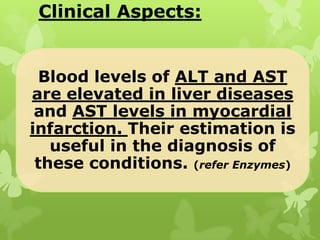 Clinical Aspects:

Blood levels of ALT and AST
are elevated in liver diseases
and AST levels in myocardial
infarction. Their estimation is
useful in the diagnosis of
these conditions. (refer Enzymes)

 